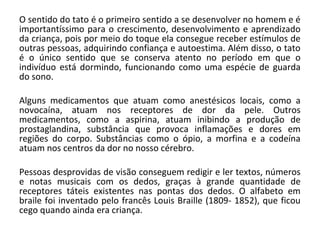 O sentido do tato é o primeiro sentido a se desenvolver no homem e é
importantíssimo para o crescimento, desenvolvimento e aprendizado
da criança, pois por meio do toque ela consegue receber estímulos de
outras pessoas, adquirindo confiança e autoestima. Além disso, o tato
é o único sentido que se conserva atento no período em que o
indivíduo está dormindo, funcionando como uma espécie de guarda
do sono.
Alguns medicamentos que atuam como anestésicos locais, como a
novocaína, atuam nos receptores de dor da pele. Outros
medicamentos, como a aspirina, atuam inibindo a produção de
prostaglandina, substância que provoca inflamações e dores em
regiões do corpo. Substâncias como o ópio, a morfina e a codeína
atuam nos centros da dor no nosso cérebro.
Pessoas desprovidas de visão conseguem redigir e ler textos, números
e notas musicais com os dedos, graças à grande quantidade de
receptores táteis existentes nas pontas dos dedos. O alfabeto em
braile foi inventado pelo francês Louis Braille (1809- 1852), que ficou
cego quando ainda era criança.

 