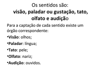 Os sentidos são:
visão, paladar ou gustação, tato,
olfato e audição
Para a captação de cada sentido existe um
órgão correspondente:
•Visão: olhos;
•Paladar: língua;
•Tato: pele;
•Olfato: nariz;
•Audição: ouvidos.

 
