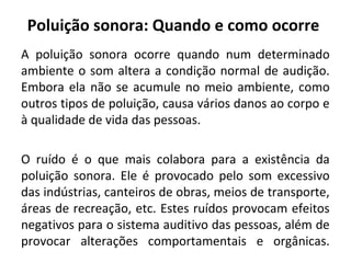 Poluição sonora: Quando e como ocorre
A poluição sonora ocorre quando num determinado
ambiente o som altera a condição normal de audição.
Embora ela não se acumule no meio ambiente, como
outros tipos de poluição, causa vários danos ao corpo e
à qualidade de vida das pessoas.
O ruído é o que mais colabora para a existência da
poluição sonora. Ele é provocado pelo som excessivo
das indústrias, canteiros de obras, meios de transporte,
áreas de recreação, etc. Estes ruídos provocam efeitos
negativos para o sistema auditivo das pessoas, além de
provocar alterações comportamentais e orgânicas.

 