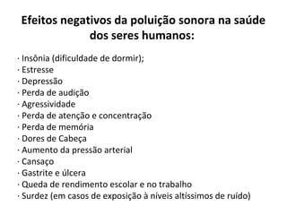 Efeitos negativos da poluição sonora na saúde
dos seres humanos:
· Insônia (dificuldade de dormir);
· Estresse
· Depressão
· Perda de audição
· Agressividade
· Perda de atenção e concentração
· Perda de memória
· Dores de Cabeça
· Aumento da pressão arterial
· Cansaço
· Gastrite e úlcera
· Queda de rendimento escolar e no trabalho
· Surdez (em casos de exposição à níveis altíssimos de ruído)

 