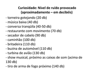 Curiosidade: Nível de ruído provocado
(aproximadamente – em decibéis)
- torneira gotejando (20 db)
- música baixa (40 db)
- conversa tranqüila (40-50 db)
- restaurante com movimento (70 db)
- secador de cabelo (90 db)
- caminhão (100 db)
- britadeira (110 db)
- buzina de automóvel (110 db)
- turbina de avião (130 db)
- show musical, próximo as caixas de som (acima de
130 db)
- tiro de arma de fogo próximo (140 db)

 