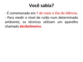 Você sabia?
- É comemorado em 7 de maio o Dia do Silêncio.
- Para medir o nível de ruído num determinado
ambiente, os técnicos utilizam um aparelho
chamado decibelímetro.

 