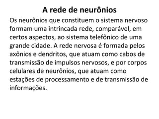 A rede de neurônios
Os neurônios que constituem o sistema nervoso
formam uma intrincada rede, comparável, em
certos aspectos, ao sistema telefônico de uma
grande cidade. A rede nervosa é formada pelos
axônios e dendritos, que atuam como cabos de
transmissão de impulsos nervosos, e por corpos
celulares de neurônios, que atuam como
estações de processamento e de transmissão de
informações.

 