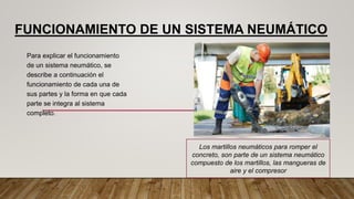 FUNCIONAMIENTO DE UN SISTEMA NEUMÁTICO
Para explicar el funcionamiento
de un sistema neumático, se
describe a continuación el
funcionamiento de cada una de
sus partes y la forma en que cada
parte se integra al sistema
completo.
Los martillos neumáticos para romper el
concreto, son parte de un sistema neumático
compuesto de los martillos, las mangueras de
aire y el compresor
 