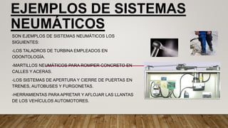 EJEMPLOS DE SISTEMAS
NEUMÁTICOS
SON EJEMPLOS DE SISTEMAS NEUMÁTICOS LOS
SIGUIENTES:
-LOS TALADROS DE TURBINA EMPLEADOS EN
ODONTOLOGÍA.
-MARTILLOS NEUMÁTICOS PARA ROMPER CONCRETO EN
CALLES Y ACERAS.
-LOS SISTEMAS DE APERTURA Y CIERRE DE PUERTAS EN
TRENES, AUTOBUSES Y FURGONETAS.
-HERRAMIENTAS PARA APRETAR Y AFLOJAR LAS LLANTAS
DE LOS VEHÍCULOS AUTOMOTORES.
 