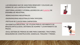 -LAS MÁQUINAS QUE SE USAN PARA REMOVER Y COLOCAR LAS
GOMAS DE LAS LLANTAS AUTOMOTRICES.
-DESTORNILLADORES Y ATORNILLADORES EN LAS PLANTAS DE
ENSAMBLAJE INDUSTRIAL.
-REMACHADORAS INDUSTRIALES.
-ENGRAPADORAS INDUSTRIALES PARA TAPICERÍA.
-PISTOLAS DE CLAVOS PARA CARPINTERÍA.
-EN ROBÓTICA INDUSTRIAL, SE UTILIZAN PARA EL MOVIMIENTO DE
BRAZOS ARTICULADOS, SISTEMAS DE AGARRE Y LEVANTAMIENTO DE
PIEZAS.
-EN EL SISTEMA DE FRENOS DE AIRE PARA CAMIONES, TRACTORES,
MAQUINARIA DE CONSTRUCCIÓN, GANDOLAS, TRAILERS Y TRENES.
 
