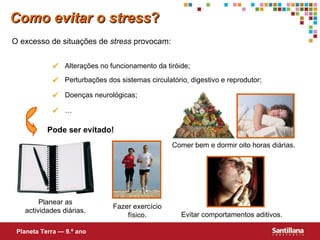 Como evitar o stress ? O excesso de situações de  stress  provocam: Pode ser evitado! Planear as actividades diárias. Fazer exercício f ísico . Comer bem e dormir oito horas diárias. Evitar comportamentos aditivos. Planeta Terra — 9.º ano  Alterações no funcionamento da tiróide;  Perturbações dos sistemas circulat ório , digestivo e reprodutor;  Doenças neurológicas;  … 