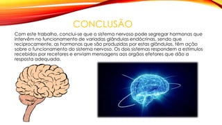 CONCLUSÃO
Com este trabalho, conclui-se que o sistema nervoso pode segregar hormonas que
intervêm no funcionamento de variadas glândulas endócrinas, sendo que
reciprocamente, as hormonas que são produzidas por estas glândulas, têm ação
sobre o funcionamento do sistema nervoso. Os dois sistemas respondem a estímulos
recebidos por recetores e enviam mensagens aos orgãos efetores que dão a
resposta adequada.
 
