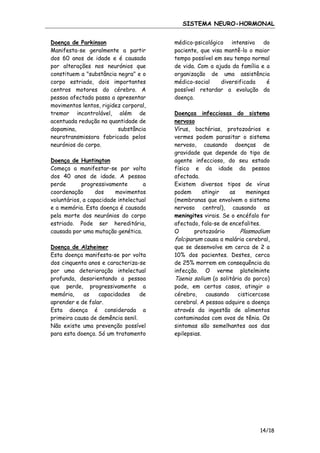 SISTEMA NEURO-HORMONAL
Doença de Parkinson
Manifesta-se geralmente a partir
dos 60 anos de idade e é causada
por alterações nos neurónios que
constituem a "substância negra" e o
corpo estriado, dois importantes
centros motores do cérebro. A
pessoa afectada passa a apresentar
movimentos lentos, rigidez corporal,
tremor incontrolável, além de
acentuada redução na quantidade de
dopamina,
substância
neurotransmissora fabricada pelos
neurónios do corpo.
Doença de Huntington
Começa a manifestar-se por volta
dos 40 anos de idade. A pessoa
perde
progressivamente
a
coordenação
dos
movimentos
voluntários, a capacidade intelectual
e a memória. Esta doença é causada
pela morte dos neurónios do corpo
estriado. Pode ser hereditária,
causada por uma mutação genética.
Doença de Alzheimer
Esta doença manifesta-se por volta
dos cinquenta anos e caracteriza-se
por uma deterioração intelectual
profunda, desorientando a pessoa
que perde, progressivamente a
memória,
as
capacidades
de
aprender e de falar.
Esta doença é considerada a
primeira causa de demência senil.
Não existe uma prevenção possível
para esta doença. Só um tratamento

médico-psicológico intensivo do
paciente, que visa mantê-lo o maior
tempo possível em seu tempo normal
de vida. Com a ajuda da família e a
organização de uma assistência
médico-social
diversificada
é
possível retardar a evolução da
doença.
Doenças infecciosas do sistema
nervoso
Vírus, bactérias, protozoários e
vermes podem parasitar o sistema
nervoso, causando doenças de
gravidade que depende do tipo de
agente infeccioso, do seu estado
físico e da idade da pessoa
afectada.
Existem diversos tipos de vírus
podem
atingir
as
meninges
(membranas que envolvem o sistema
nervoso central), causando as
meningites virais. Se o encéfalo for
afectado, fala-se de encefalites.
O
protozoário
Plasmodium
falciparum causa a malária cerebral,
que se desenvolve em cerca de 2 a
10% dos pacientes. Destes, cerca
de 25% morrem em consequência da
infecção. O verme platelminte
Taenia solium (a solitária do porco)
pode, em certos casos, atingir o
cérebro,
causando
cisticercose
cerebral. A pessoa adquire a doença
através da ingestão de alimentos
contaminados com ovos de tênia. Os
sintomas são semelhantes aos das
epilepsias.

14/18

 