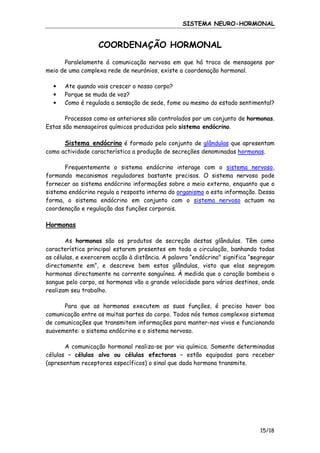SISTEMA NEURO-HORMONAL

COORDENAÇÃO HORMONAL
Paralelamente á comunicação nervosa em que há troca de mensagens por
meio de uma complexa rede de neurónios, existe a coordenação hormonal.
•
•
•

Ate quando vais crescer o nosso corpo?
Porque se muda de voz?
Como é regulada a sensação de sede, fome ou mesmo do estado sentimental?

Processos como os anteriores são controlados por um conjunto de hormonas.
Estas são mensageiros químicos produzidas pelo sistema endócrino.

Sistema endócrino é formado pelo conjunto de glândulas que apresentam
como actividade característica a produção de secreções denominadas hormonas.
Frequentemente o sistema endócrino interage com o sistema nervoso,
formando mecanismos reguladores bastante precisos. O sistema nervoso pode
fornecer ao sistema endócrino informações sobre o meio externo, enquanto que o
sistema endócrino regula a resposta interna do organismo a esta informação. Dessa
forma, o sistema endócrino em conjunto com o sistema nervoso actuam na
coordenação e regulação das funções corporais.

Hormonas
As hormonas são os produtos de secreção destas glândulas. Têm como
característica principal estarem presentes em toda a circulação, banhando todas
as células, e exercerem acção à distância. A palavra “endócrino" significa “segregar
directamente em”, e descreve bem estas glândulas, visto que elas segregam
hormonas directamente na corrente sanguínea. À medida que o coração bombeia o
sangue pelo corpo, as hormonas vão a grande velocidade para vários destinos, onde
realizam seu trabalho.
Para que as hormonas executem as suas funções, é preciso haver boa
comunicação entre as muitas partes do corpo. Todos nós temos complexos sistemas
de comunicações que transmitem informações para manter-nos vivos e funcionando
suavemente: o sistema endócrino e o sistema nervoso.
A comunicação hormonal realiza-se por via química. Somente determinadas
células – células alvo ou células efectoras – estão equipadas para receber
(apresentam receptores específicos) o sinal que dada hormona transmite.

15/18

 