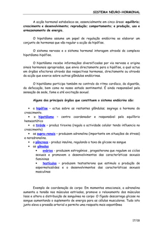SISTEMA NEURO-HORMONAL
A acção hormonal estabelece-se, essencialmente em cinco áreas: equilíbrio;
crescimento e desenvolvimento; reprodução; comportamento; e produção, uso e
armazenamento de energia.
O hipotálamo assume um papel de regulação endócrina ao elaborar um
conjunto de hormonas que vão regular a acção da hipófise.
O sistema nervoso e o sistema hormonal interagem através do complexo
hipotálamo-hipófise.
O hipotálamo recebe informações diversificadas por via nervosa e origina
sinais hormonais apropriados, que envia directamente para a hipófise, a qual actua
em órgãos efectores através das respectivas hormonas, directamente ou através
da acção que exerce sobre outras glândulas endócrinas.
O hipotálamo participa também no controlo do ritmo cardíaco, da digestão,
da defecação, bem como no nosso estado sentimental. É ainda responsável pela
sensação de sede, fome e até excitação sexual.
Alguns dos principais órgãos que constituem o sistema endócrino são:
• a hipófise – actua sobre as restantes glândulas; segrega a hormona do
crescimento.
• o hipotálamo – centro coordenador e responsável pelo equilíbrio
hemeostático
• a tiróide – produz tiroxina (regula a actividade celular tendo influencia no
crescimento)
• as supra-renais – produzem adrenalina (importante em situações de stress)
e noradrenalina.
• o pâncreas - produz insulina, regulando a taxa de glicose no sangue
• as gônadas
•
ovários - produzem estrogénios , progesterona que regulam os ciclos
sexuais e promovem o desenvolvimentos das características sexuais
femininas
testículos – produzem testosterona que estimula a produção de
•
espermatozóides e o desenvolvimentos das características sexuais
masculinas

Exemplo de coordenação do corpo: Em momentos emocionais, a adrenalina
aumenta a tensão nos músculos estriados, promove o relaxamento dos músculos
lisos e altera a distribuição de sanguínea no corpo: O fígado descarrega glicose no
sangue aumentando o suplemento de energia para as células musculares. Tudo isto
junto eleva a pressão arterial e permite uma resposta mais espontânea

17/18

 