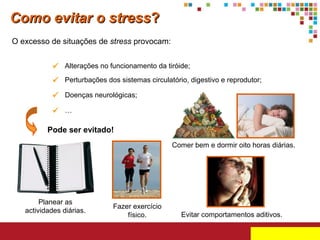 Como evitar o stress?
O excesso de situações de stress provocam:
 Alterações no funcionamento da tiróide;
 Perturbações dos sistemas circulatório, digestivo e reprodutor;
 Doenças neurológicas;
 …
Pode ser evitado!
Comer bem e dormir oito horas diárias.

Planear as
actividades diárias.

Fazer exercício
físico.

Evitar comportamentos aditivos.

 