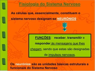 Fisiologia do Sistema Nervoso

As células que, essencialmente, constituem o
sistema nervoso designam-se NEURÓNIOS.




               FUNÇÕES: receber, transmitir e
               responder às mensagens que lhes
            chegam, sendo que estas são designadas
                     de impulsos nervosos.

Os neurónios são as unidades básicas estruturais e
funcionais do Sistema Nervoso
 