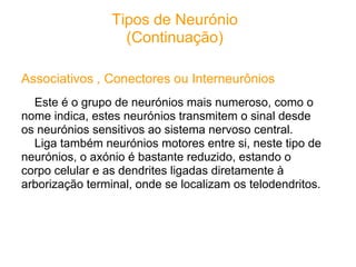 Tipos de Neurónio
                   (Continuação)

Associativos , Conectores ou Interneurônios
  Este é o grupo de neurónios mais numeroso, como o
nome indica, estes neurónios transmitem o sinal desde
os neurónios sensitivos ao sistema nervoso central.
  Liga também neurónios motores entre si, neste tipo de
neurónios, o axónio é bastante reduzido, estando o
corpo celular e as dendrites ligadas diretamente à
arborização terminal, onde se localizam os telodendritos.
 
