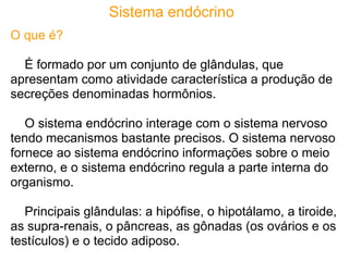 Sistema endócrino
O que é?

  É formado por um conjunto de glândulas, que
apresentam como atividade característica a produção de
secreções denominadas hormônios.

   O sistema endócrino interage com o sistema nervoso
tendo mecanismos bastante precisos. O sistema nervoso
fornece ao sistema endócrino informações sobre o meio
externo, e o sistema endócrino regula a parte interna do
organismo.

   Principais glândulas: a hipófise, o hipotálamo, a tiroide,
as supra-renais, o pâncreas, as gônadas (os ovários e os
testículos) e o tecido adiposo.
 
