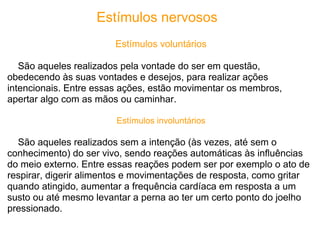 Estímulos nervosos
                        Estímulos voluntários

   São aqueles realizados pela vontade do ser em questão,
obedecendo às suas vontades e desejos, para realizar ações
intencionais. Entre essas ações, estão movimentar os membros,
apertar algo com as mãos ou caminhar.

                        Estímulos involuntários

  São aqueles realizados sem a intenção (às vezes, até sem o
conhecimento) do ser vivo, sendo reações automáticas às influências
do meio externo. Entre essas reações podem ser por exemplo o ato de
respirar, digerir alimentos e movimentações de resposta, como gritar
quando atingido, aumentar a frequência cardíaca em resposta a um
susto ou até mesmo levantar a perna ao ter um certo ponto do joelho
pressionado.
 