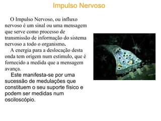 Impulso Nervoso
   O Impulso Nervoso, ou influxo
nervoso é um sinal ou uma mensagem
que serve como processo de
transmissão de informação do sistema
nervoso a todo o organismo.
   A energia para a deslocação desta
onda tem origem num estimulo, que é
fornecido a medida que a mensagem
avança.
   Este manifesta-se por uma
sucessão de medulações que
constituem o seu suporte físico e
podem ser medidas num
osciloscópio.
 