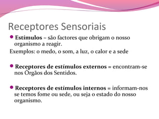 Receptores Sensoriais
Estímulos – são factores que obrigam o nosso
  organismo a reagir.
Exemplos: o medo, o som, a luz, o calor e a sede

Receptores de estímulos externos = encontram-se
 nos Órgãos dos Sentidos.

Receptores de estímulos internos = informam-nos
 se temos fome ou sede, ou seja o estado do nosso
 organismo.
 