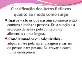 Classificação dos Actos Reflexos
    quanto ao modo como surge
Inatos – são os que nascem connosco e são
 comuns a todas as pessoas. Ex: a sucção e a
 secreção de saliva pelo contacto de
 alimentos com a língua.
Condicionados ou Adquiridos –
 adquirem-se pela aprendizagem e variam
 de pessoa para pessoa. Ex: travar o carro
 numa emergência
 