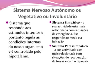Sistema Nervoso Autónomo ou
     Vegetativo ou Involuntário
Sistema que            Sistema Simpático – a
                         sua actividade está mais
 responde aos
                         relacionada com situações
 estímulos internos e    de emergência. Ex:
 portanto regula as      responde ao medo e à
 condições internas      irritação
 do nosso organismo     Sistema Parassimpático
                         – a sua actividade está
 e é controlado pelo     mais relacionada com
 hipotálamo.             situações de recuperação
                         de forças e com o repouso.
 