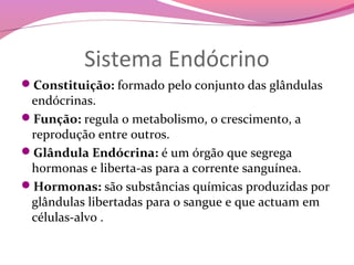 Sistema Endócrino
Constituição: formado pelo conjunto das glândulas
 endócrinas.
Função: regula o metabolismo, o crescimento, a
 reprodução entre outros.
Glândula Endócrina: é um órgão que segrega
 hormonas e liberta-as para a corrente sanguínea.
Hormonas: são substâncias químicas produzidas por
 glândulas libertadas para o sangue e que actuam em
 células-alvo .
 