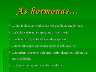 …  são moléculas produzidas por glândulas endócrinas; … são lançadas no sangue, que as transporta; … actuam em quantidades muito pequenas; … têm uma acção específica sobre as células-alvo; … regulam processos celulares, estimulando ou inibindo a sua actividade; …  têm, em regra, uma acção duradoira. As hormonas… 