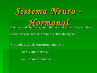 Manter a vida humana, em todas as suas dimensões, implica a coordenação entre os vários sistemas de órgãos. Na  coordenação do organismo  intervêm: o Sistema Nervoso; o Sistema Hormonal. Sistema Neuro - Hormonal 
