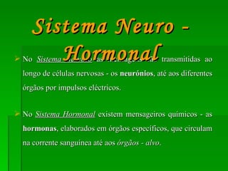 No  Sistema Nervoso  as mensagens são transmitidas ao longo de células nervosas - os  neurónios ,   até aos diferentes órgãos por impulsos eléctricos. No  Sistema Hormonal  existem mensageiros químicos - as  hormonas , elaborados em órgãos específicos, que circulam na corrente sanguínea até aos  órgãos - alvo . Sistema Neuro - Hormonal 
