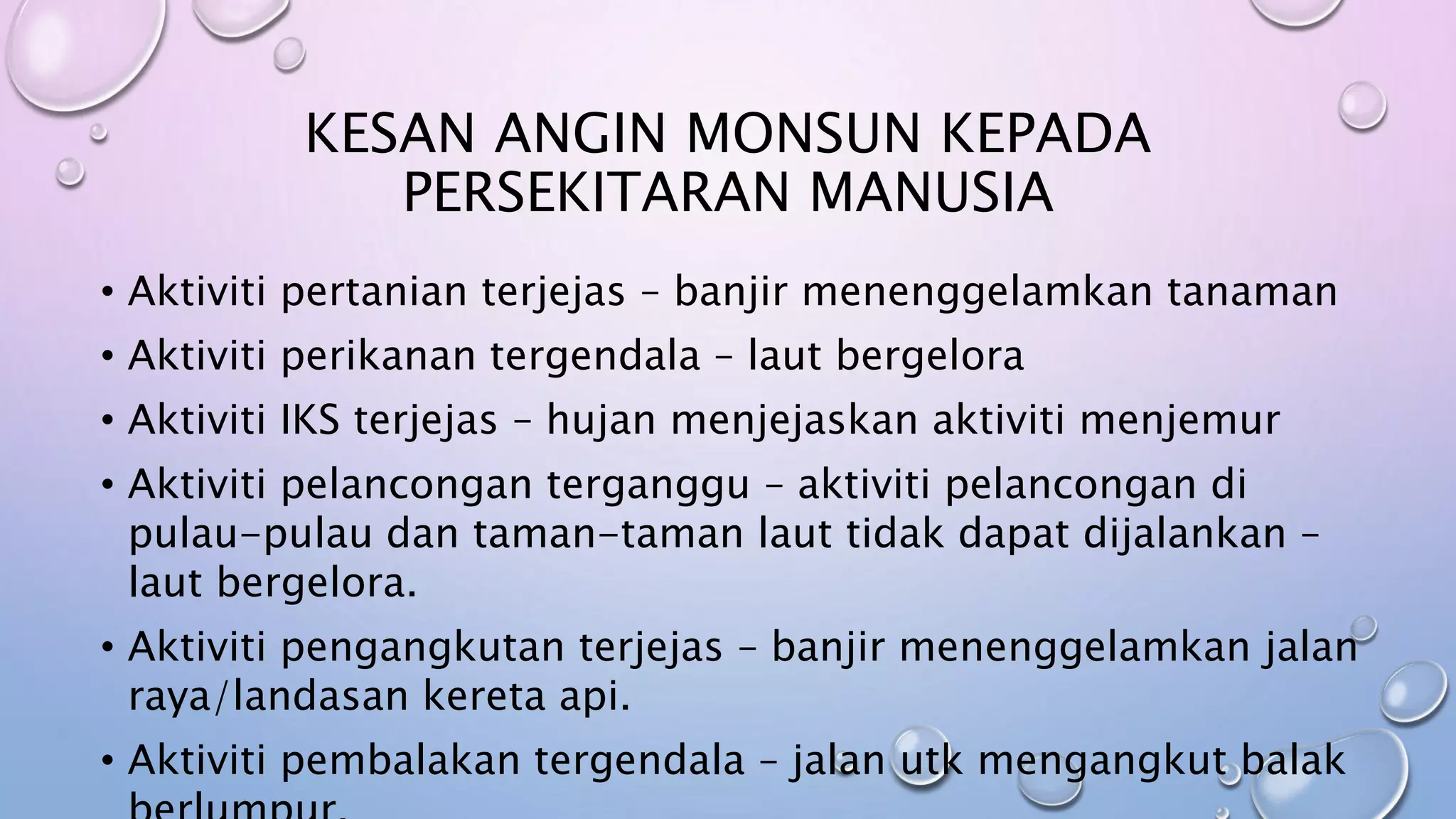 KESAN ANGIN MONSUN KEPADA
PERSEKITARAN MANUSIA
• Aktiviti pertanian terjejas – banjir menenggelamkan tanaman
• Aktiviti perikanan tergendala – laut bergelora
• Aktiviti IKS terjejas – hujan menjejaskan aktiviti menjemur
• Aktiviti pelancongan terganggu – aktiviti pelancongan di
pulau-pulau dan taman-taman laut tidak dapat dijalankan –
laut bergelora.
• Aktiviti pengangkutan terjejas – banjir menenggelamkan jalan
raya/landasan kereta api.
• Aktiviti pembalakan tergendala – jalan utk mengangkut balak
 