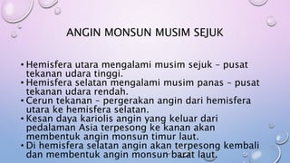 • Hemisfera utara mengalami musim sejuk – pusat
tekanan udara tinggi.
• Hemisfera selatan mengalami musim panas – pusat
tekanan udara rendah.
• Cerun tekanan – pergerakan angin dari hemisfera
utara ke hemisfera selatan.
• Kesan daya kariolis angin yang keluar dari
pedalaman Asia terpesong ke kanan akan
membentuk angin monsun timur laut.
• Di hemisfera selatan angin akan terpesong kembali
dan membentuk angin monsun barat laut.
ANGIN MONSUN MUSIM SEJUK
 
