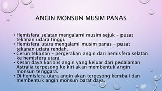 • Hemisfera selatan mengalami musim sejuk – pusat
tekanan udara tinggi.
• Hemisfera utara mengalami musim panas – pusat
tekanan udara rendah.
• Cerun tekanan – pergerakan angin dari hemisfera selatan
ke hemisfera utara.
• Kesan daya kariolis angin yang keluar dari pedalaman
Astralia terpesong ke kiri akan membentuk angin
monsun tenggara.
• Di hemisfera utara angin akan terpesong kembali dan
membentuk angin monsun barat daya.
ANGIN MONSUN MUSIM PANAS
 