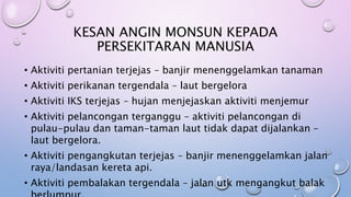 KESAN ANGIN MONSUN KEPADA
PERSEKITARAN MANUSIA
• Aktiviti pertanian terjejas – banjir menenggelamkan tanaman
• Aktiviti perikanan tergendala – laut bergelora
• Aktiviti IKS terjejas – hujan menjejaskan aktiviti menjemur
• Aktiviti pelancongan terganggu – aktiviti pelancongan di
pulau-pulau dan taman-taman laut tidak dapat dijalankan –
laut bergelora.
• Aktiviti pengangkutan terjejas – banjir menenggelamkan jalan
raya/landasan kereta api.
• Aktiviti pembalakan tergendala – jalan utk mengangkut balak
 