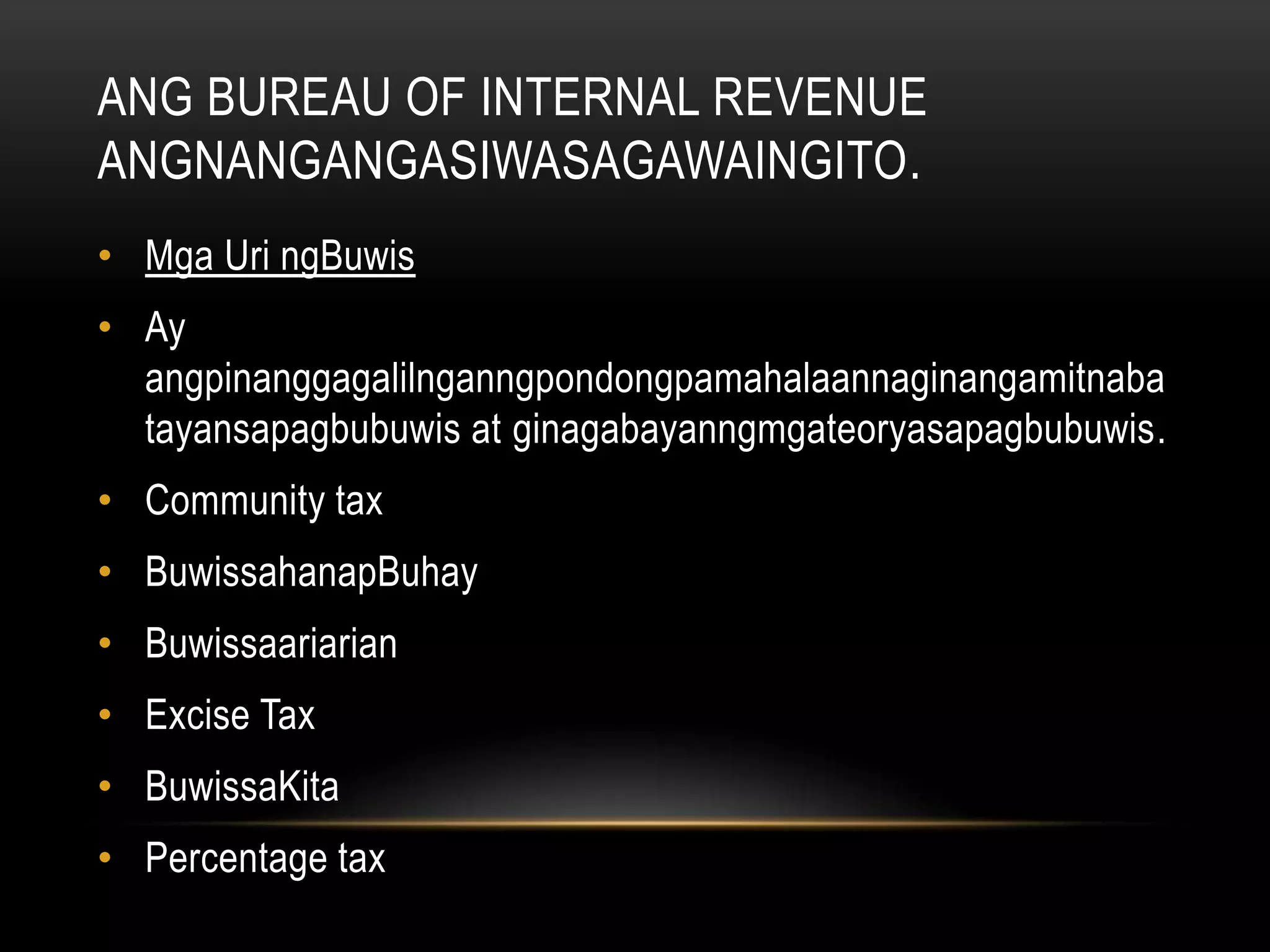 ANG BUREAU OF INTERNAL REVENUE
ANGNANGANGASIWASAGAWAINGITO.
• Mga Uri ngBuwis
• Ay
angpinanggagalilnganngpondongpamahalaannaginangamitnaba
tayansapagbubuwis at ginagabayanngmgateoryasapagbubuwis.
• Community tax
• BuwissahanapBuhay
• Buwissaariarian
• Excise Tax
• BuwissaKita
• Percentage tax