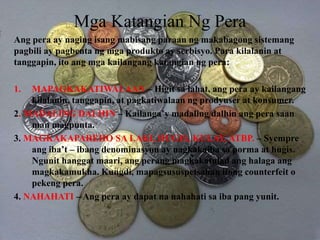 Mga Katangian Ng Pera
Ang pera ay naging isang mabisang paraan ng makabagong sistemang
pagbili ay pagbenta ng mga produkto ay serbisyo. Para kilalanin at
tanggapin, ito ang mga kailangang katangian ng pera:
1. MAPAGKAKATIWALAAN – Higit sa lahat, ang pera ay kailangang
kilalanin, tanggapin, at pagkatiwalaan ng prodyuser at konsumer.
2. MADALING DALHIN – Kailanga’y madaling dalhin ang pera saan
man magpunta.
3. MAGKAKAPAREHO SA LAKI, HUGIS, KULAY, ATBP. – Syempre
ang iba’t – ibang denominasyon ay nagkakaiba sa porma at hugis.
Ngunit hanggat maari, ang perang magkakatulad ang halaga ang
magkakamukha. Kungdi, mapagsususpetsahan itong counterfeit o
pekeng pera.
4. NAHAHATI – Ang pera ay dapat na nahahati sa iba pang yunit.
 