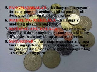 5. PANGMATAGALAN – Kailangang nagagamit
ito nang pangmatagalan dahil sa paulit – ulit
itong gagamitin ng iba’t – ibang tao.
6. MADALING MAKILALA – Kailanga’y
madaling makilala ang pera.
7. MATATAG ANG HALAGA – Ang halaga ng
pera ay di dapat nagbabago nang malaki kung
di’y mawawala ang kumpyansa ng tao rito.
8. SEGURIDAD – Para maprotektahan ang mga
tao sa mga pekeng pera, may mga pag – iingat
na ginagamit na disenyo, paggawa o paglimbag
at sirklasyon ng pera
 