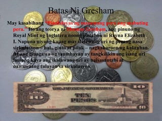 Batas Ni Gresham
May kasabihang “Pinalalayas ng masamang pera ang mabuting
pera.” Ito ang teorya ni Thomas Gresham, ang pinuno ng
Royal Mint ng Inglatera noong panahon ni Reyna Elizabeth
I. Napuna niyang kapag may dalawang uri ng perang nasa
sirkulasyon – hal., ginto at pilak – nagkakaroon ng kalituhan.
At ang ginagawa ng taumbayan ay tangkilikin ang isang uri
lamang kaya ang ikalawang uri ay naisasantabi at
nawawaang tuluyan sa sirkulasyon.
 