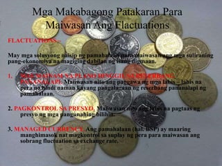Mga Makabagong Patakaran Para
Maiwasan Ang Flactuations
FLACTUATIONS –
May mga solusyong naisip ng pamahalaan para maiwasan ang mga suliraning
pang-ekonomiya na magiging dahilan ng isang digmaan.
1. MAS MAINAM NA PLANO HINGGIL SA RESERBANG
PANANALAPI. Maiiwasan nito ang paggawa ng mga labis – labis na
pera na hindi naman kayang pangalagaan ng reserbang pananalapi ng
pamahalaan.
2. PAGKONTROL SA PRESYO. Maiiwasan nito ang labis na pagtaas ng
presyo ng mga pangunahing bilihin.
3. MANAGED CURRENCY. Ang pamahalaan (hal. BSP) ay maaring
manghimasok nat magkontrol sa suplay ng pera para maiwasan ang
sobrang fluctuation sa exchange rate.
 