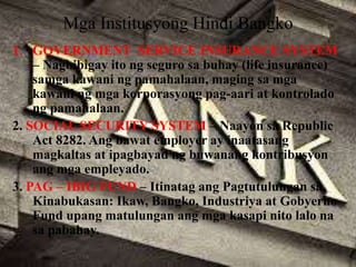 Mga Institusyong Hindi Bangko
1. GOVERNMENT SERVICE INSURANCE SYSTEM
– Nagbibigay ito ng seguro sa buhay (life insurance)
samga kawani ng pamahalaan, maging sa mga
kawani ng mga korporasyong pag-aari at kontrolado
ng pamahalaan.
2. SOCIAL SECURITY SYSTEM – Naayon sa Republic
Act 8282. Ang bawat employer ay inaatasang
magkaltas at ipagbayad ng buwanang kontribusyon
ang mga empleyado.
3. PAG – IBIG FUND – Itinatag ang Pagtutulungan sa
Kinabukasan: Ikaw, Bangko, Industriya at Gobyerno
Fund upang matulungan ang mga kasapi nito lalo na
sa pabahay.
 