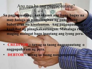 Ano nga ba ang pagpapautang?
Sa pagpapautang , nakakamit ang isang bagay na
may halaga sa pamamagitan ng pangakong
babayaran ito kinalaunan. Ang pagpapautang ay
kaakibat ng pinagkakautangan. Mahalaga ring
maging maingat bago ipautang ang iyong pera.
• CREDITOR – tawag sa taong nagpapautang o
nagpapahiram ng pera.
• DEBTOR – tawag sa taong nangungutang
 