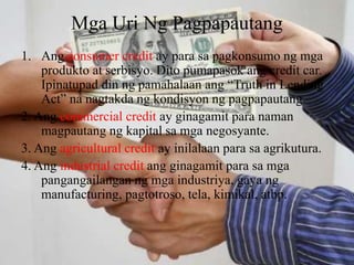 Mga Uri Ng Pagpapautang
1. Ang consumer credit ay para sa pagkonsumo ng mga
produkto at serbisyo. Dito pumapasok ang credit car.
Ipinatupad din ng pamahalaan ang “Truth in Lending
Act” na nagtakda ng kondisyon ng pagpapautang.
2. Ang commercial credit ay ginagamit para naman
magpautang ng kapital sa mga negosyante.
3. Ang agricultural credit ay inilalaan para sa agrikutura.
4. Ang industrial credit ang ginagamit para sa mga
pangangailangan ng mga industriya, gaya ng
manufacturing, pagtotroso, tela, kimikal, atbp.
 
