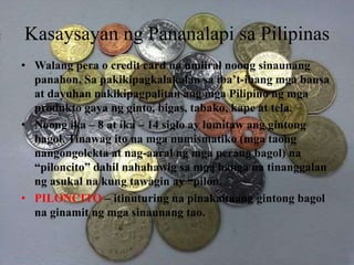 Kasaysayan ng Pananalapi sa Pilipinas
• Walang pera o credit card na umiiral noong sinaunang
panahon. Sa pakikipagkalakalan sa iba’t-ibang mga bansa
at dayuhan nakikipagpalitan ang mga Pilipino ng mga
produkto gaya ng ginto, bigas, tabako, kape at tela.
• Noong ika – 8 at ika – 14 siglo ay lumitaw ang gintong
bagol. Tinawag ito na mga numismatiko (mga taong
nangongolekta at nag-aaral ng mga perang bagol) na
“piloncito” dahil nahahawig sa mga banga na tinanggalan
ng asukal na kung tawagin ay “pilon.
• PILONCITO – itinuturing na pinakaunang gintong bagol
na ginamit ng mga sinaunang tao.
 