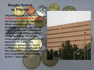 Bangko Sentral
ng Pilipinas
Ang pagkakatatag ng bagong
Bangko Sentral ng Pilipinas (BSP)
ang siyang pumalit sa Central Bank
bilang tagapangalaga ng
pananalapi ng bansa. Ang BSP ang
nag-iisang awtoridad sa pananatili
ng katagang pananalapi ng bansa.
Pinangangalagaan din nito ang
sirkulasyon ng pera sa kalakalan at
industriya. Ito lamang ang
ahensiyang makapg-iisyu ng pera
sa Pilipinas. Pinangangalagaan din
nito ang internasyonal na halaga ng
piso at ang palitan ninyo sa salapi
ng iba’t – bang bansa.
 