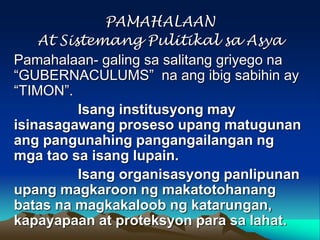 PAMAHALAAN
At Sistemang Pulitikal sa Asya
Pamahalaan- galing sa salitang griyego na
“GUBERNACULUMS” na ang ibig sabihin ay
“TIMON”.
Isang institusyong may
isinasagawang proseso upang matugunan
ang pangunahing pangangailangan ng
mga tao sa isang lupain.
Isang organisasyong panlipunan
upang magkaroon ng makatotohanang
batas na magkakaloob ng katarungan,
kapayapaan at proteksyon para sa lahat.

 