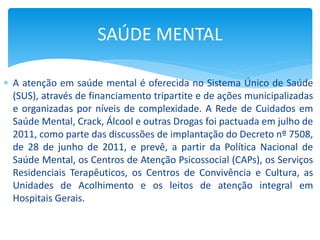  A atenção em saúde mental é oferecida no Sistema Único de Saúde
(SUS), através de financiamento tripartite e de ações municipalizadas
e organizadas por níveis de complexidade. A Rede de Cuidados em
Saúde Mental, Crack, Álcool e outras Drogas foi pactuada em julho de
2011, como parte das discussões de implantação do Decreto nº 7508,
de 28 de junho de 2011, e prevê, a partir da Política Nacional de
Saúde Mental, os Centros de Atenção Psicossocial (CAPs), os Serviços
Residenciais Terapêuticos, os Centros de Convivência e Cultura, as
Unidades de Acolhimento e os leitos de atenção integral em
Hospitais Gerais.
SAÚDE MENTAL
 