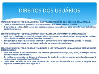 PRIMEIRO PRINCÍPIO: TODO CIDADÃO TEM DIREITO A SER ATENDIDO COM ORDEM E ORGANIZAÇÃO.
 Quem estiver em estado grave e/ou maior sofrimento precisa ser atendido primeiro.
 É garantido a todos o fácil acesso aos postos de saúde, especialmente para portadores de deficiência,
gestantes e idosos.
SEGUNDO PRINCÍPIO: TODO CIDADÃO TEM DIREITO A TER UM ATENDIMENTO COM QUALIDADE
 Você tem o direito de receber informações claras sobre o seu estado de saúde. Seus parentes também
têm o direito de receber informações sobre seu estado.
 Também tem o direito a anestesia e a remédios para aliviar a dor e o sofrimento quando for preciso.
 Toda receita médica deve ser escrita de modo claro e que permita sua leitura.
TERCEIRO PRINCÍPIO: TODO CIDADÃO TEM DIREITO A UM TRATAMENTO HUMANIZADO E SEM NENHUMA
DISCRIMINAÇÃO
 Você tem direito a um atendimento sem nenhum preconceito de raça, cor, idade, orientação sexual,
estado de saúde ou nível social.
 Os médicos, enfermeiros e demais profissionais de saúde devem ter os nomes bem visíveis no crachá
para que você possa saber identificá-los.
 Quem está cuidando de você deve respeitar seu corpo, sua intimidade, sua cultura e religião, seus
segredos, suas emoções e sua segurança.
DIREITOS DOS USUÁRIOS
 