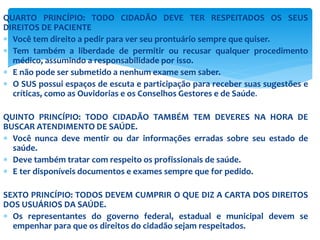 QUARTO PRINCÍPIO: TODO CIDADÃO DEVE TER RESPEITADOS OS SEUS
DIREITOS DE PACIENTE
 Você tem direito a pedir para ver seu prontuário sempre que quiser.
 Tem também a liberdade de permitir ou recusar qualquer procedimento
médico, assumindo a responsabilidade por isso.
 E não pode ser submetido a nenhum exame sem saber.
 O SUS possui espaços de escuta e participação para receber suas sugestões e
críticas, como as Ouvidorias e os Conselhos Gestores e de Saúde.
QUINTO PRINCÍPIO: TODO CIDADÃO TAMBÉM TEM DEVERES NA HORA DE
BUSCAR ATENDIMENTO DE SAÚDE.
 Você nunca deve mentir ou dar informações erradas sobre seu estado de
saúde.
 Deve também tratar com respeito os profissionais de saúde.
 E ter disponíveis documentos e exames sempre que for pedido.
SEXTO PRINCÍPIO: TODOS DEVEM CUMPRIR O QUE DIZ A CARTA DOS DIREITOS
DOS USUÁRIOS DA SAÚDE.
 Os representantes do governo federal, estadual e municipal devem se
empenhar para que os direitos do cidadão sejam respeitados.
 