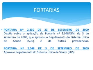  PORTARIA Nº 2.230 DE 23 DE SETEMBRO DE 2009
Dispõe sobre a aplicação da Portaria nº 2.048/GM, de 3 de
setembro de 2009, que aprovou o Regulamento do Sistema Único
de Saúde (SUS) e dá outras providências.
PORTARIA Nº 2.048 DE 3 DE SETEMBRO DE 2009
Aprova o Regulamento do Sistema Único de Saúde (SUS)
PORTARIAS
 