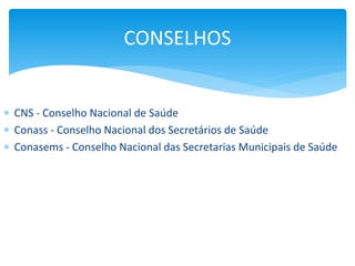  CNS - Conselho Nacional de Saúde
 Conass - Conselho Nacional dos Secretários de Saúde
 Conasems - Conselho Nacional das Secretarias Municipais de Saúde
CONSELHOS
 
