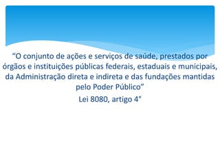 “O conjunto de ações e serviços de saúde, prestados por
órgãos e instituições públicas federais, estaduais e municipais,
da Administração direta e indireta e das fundações mantidas
pelo Poder Público”
Lei 8080, artigo 4°
 