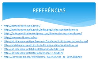  http://portalsaude.saude.gov.br/
 http://portalsaude.saude.gov.br/index.php/cidadao/entenda-o-sus
 https://infoseniordireito.wordpress.com/direitos-dos-usuarios-do-sus/
 http://pensesus.fiocruz.br/sus
 http://pt.slideshare.net/paularosimar/panfleto-direitos-dos-usurios-do-sus1
 http://portalsaude.saude.gov.br/index.php/cidadao/entenda-o-sus
 http://pt.slideshare.net/EduardoHonorato2/slides-sus
 http://pt.slideshare.net/rafaelancelmo/sus-12064470
 https://pt.wikipedia.org/wiki/Sistema_%C3%9Anico_de_Sa%C3%BAde
REFERÊNCIAS
 